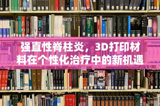 强直性脊柱炎，3D打印材料在个性化治疗中的新机遇？