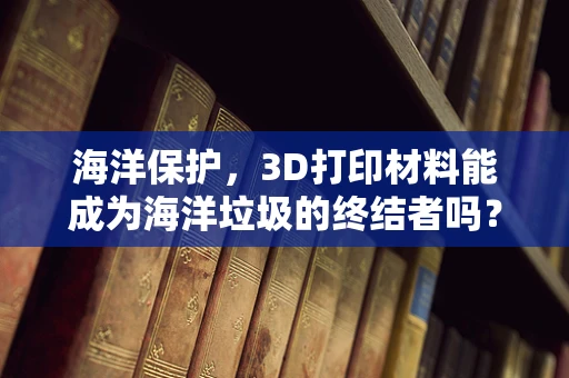 海洋保护，3D打印材料能成为海洋垃圾的终结者吗？