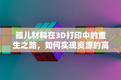 孤儿材料在3D打印中的重生之路，如何实现资源的高效再利用？