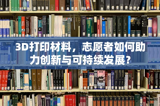 3D打印材料，志愿者如何助力创新与可持续发展？