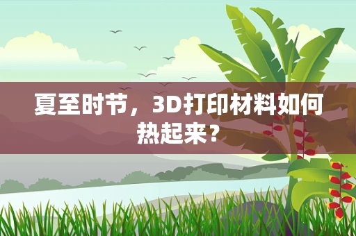 夏至时节，3D打印材料如何热起来？