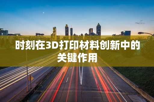 时刻在3D打印材料创新中的关键作用
