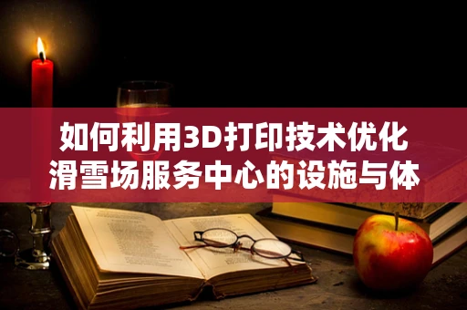 如何利用3D打印技术优化滑雪场服务中心的设施与体验？
