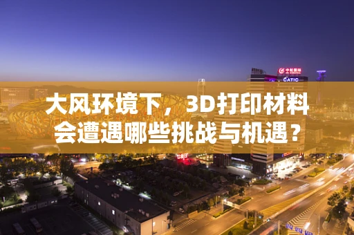 大风环境下，3D打印材料会遭遇哪些挑战与机遇？
