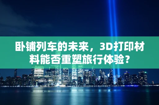 卧铺列车的未来，3D打印材料能否重塑旅行体验？
