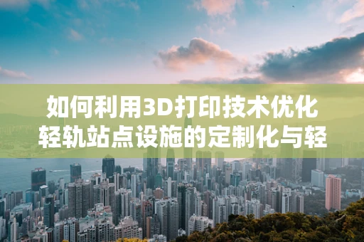 如何利用3D打印技术优化轻轨站点设施的定制化与轻量化？