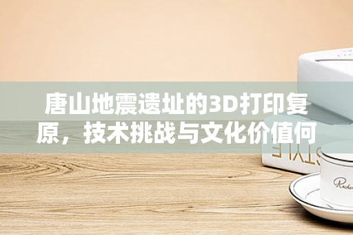 唐山地震遗址的3D打印复原，技术挑战与文化价值何在？