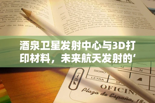 酒泉卫星发射中心与3D打印材料，未来航天发射的‘隐形推手’
