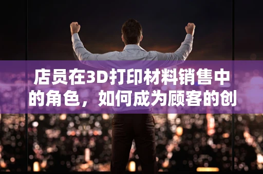 店员在3D打印材料销售中的角色，如何成为顾客的创意顾问？