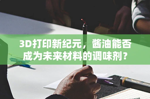 3D打印新纪元，酱油能否成为未来材料的调味剂？