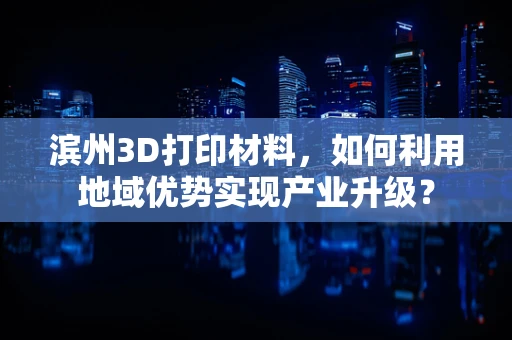滨州3D打印材料，如何利用地域优势实现产业升级？