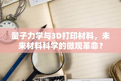 量子力学与3D打印材料，未来材料科学的微观革命？