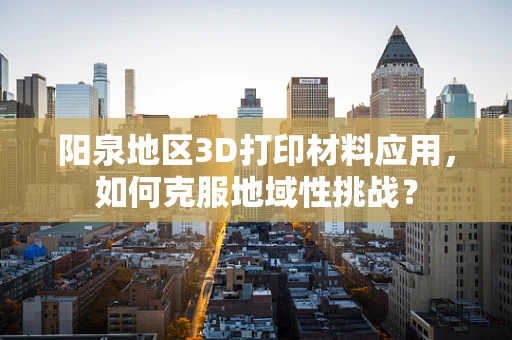阳泉地区3D打印材料应用，如何克服地域性挑战？