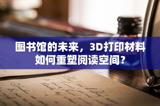图书馆的未来，3D打印材料如何重塑阅读空间？