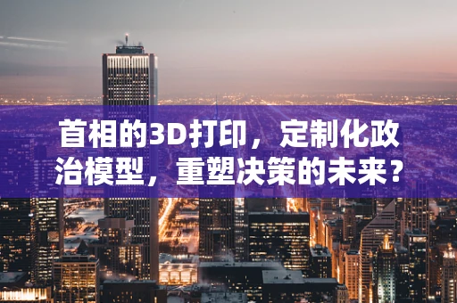 首相的3D打印，定制化政治模型，重塑决策的未来？