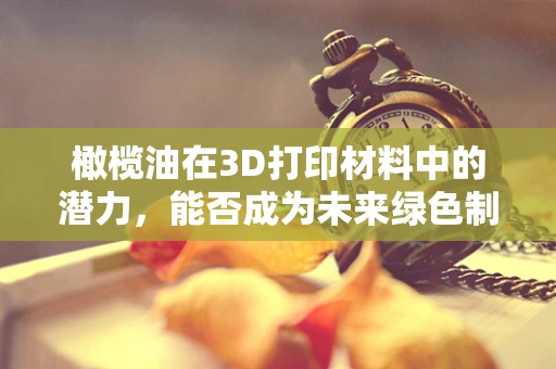 橄榄油在3D打印材料中的潜力，能否成为未来绿色制造的油然之选？