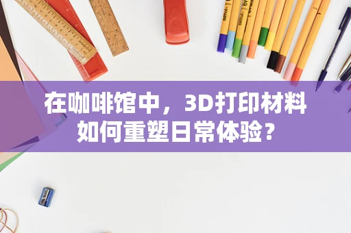 在咖啡馆中，3D打印材料如何重塑日常体验？