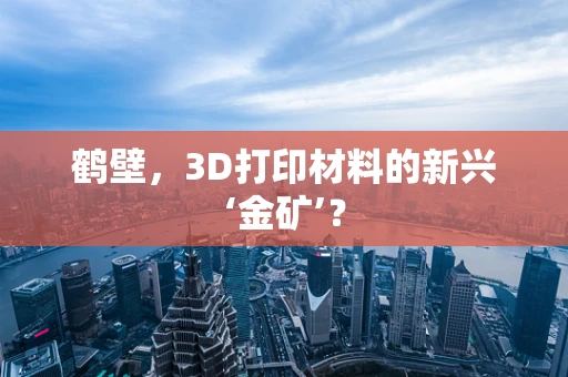 鹤壁，3D打印材料的新兴‘金矿’？
