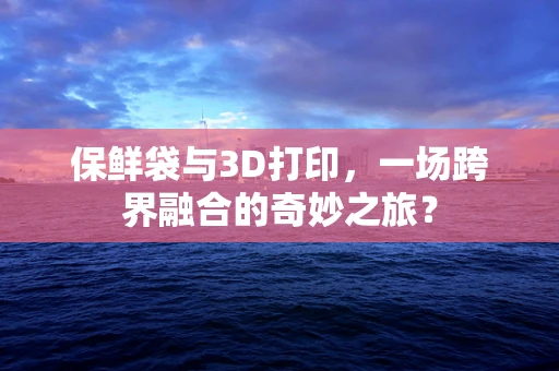 保鲜袋与3D打印，一场跨界融合的奇妙之旅？