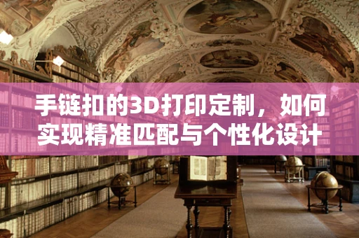 手链扣的3D打印定制，如何实现精准匹配与个性化设计？
