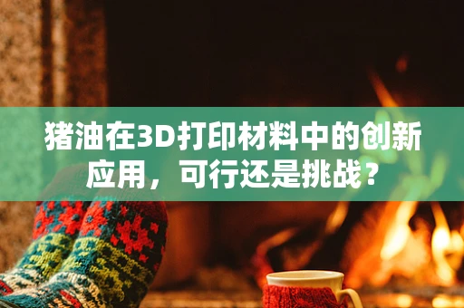 猪油在3D打印材料中的创新应用，可行还是挑战？