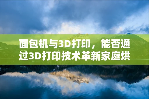 面包机与3D打印，能否通过3D打印技术革新家庭烘焙体验？