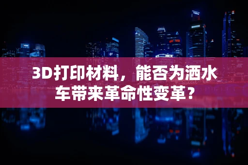 3D打印材料，能否为洒水车带来革命性变革？