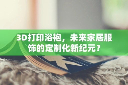 3D打印浴袍，未来家居服饰的定制化新纪元？