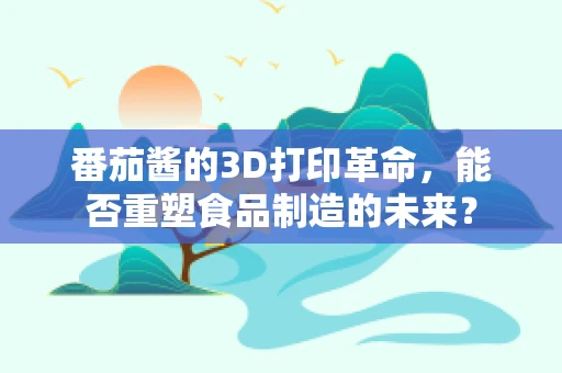 番茄酱的3D打印革命，能否重塑食品制造的未来？