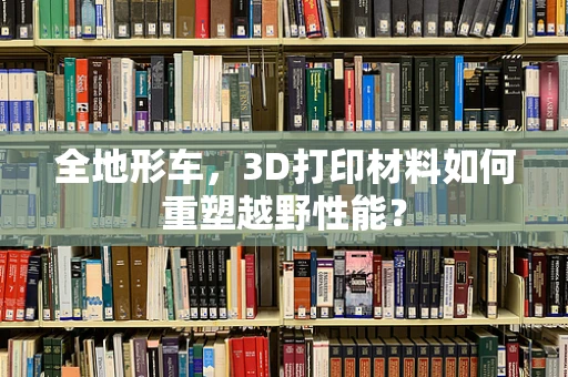全地形车，3D打印材料如何重塑越野性能？