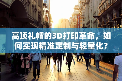 高顶礼帽的3D打印革命，如何实现精准定制与轻量化？