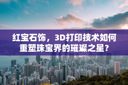 红宝石饰，3D打印技术如何重塑珠宝界的璀璨之星？