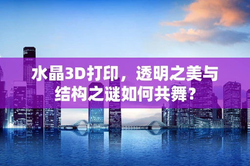 水晶3D打印，透明之美与结构之谜如何共舞？