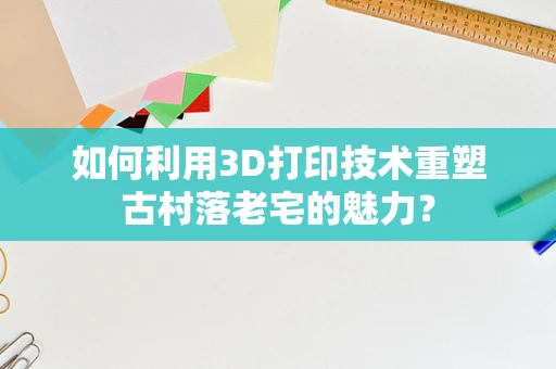 如何利用3D打印技术重塑古村落老宅的魅力？