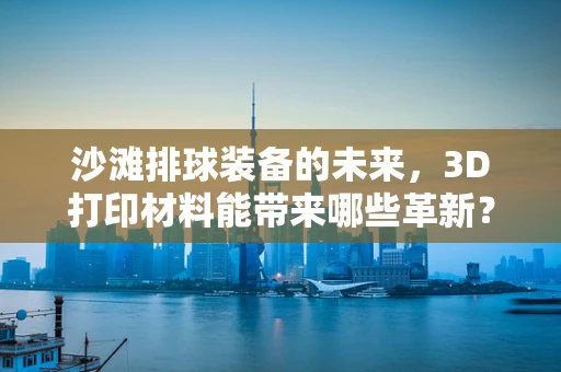 沙滩排球装备的未来，3D打印材料能带来哪些革新？