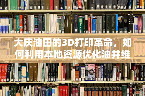 大庆油田的3D打印革命，如何利用本地资源优化油井维护？