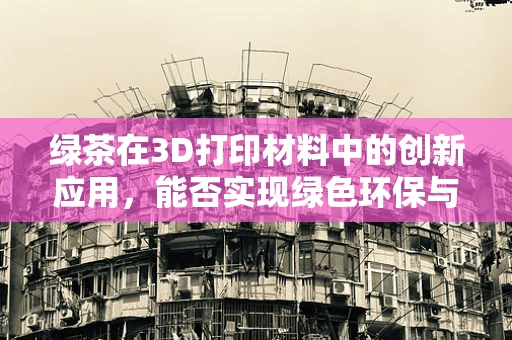 绿茶在3D打印材料中的创新应用，能否实现绿色环保与性能的双重提升？