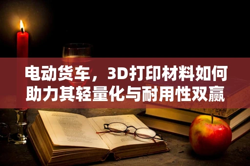 电动货车，3D打印材料如何助力其轻量化与耐用性双赢？