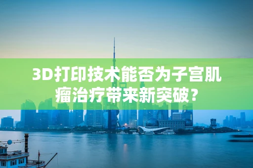 3D打印技术能否为子宫肌瘤治疗带来新突破？
