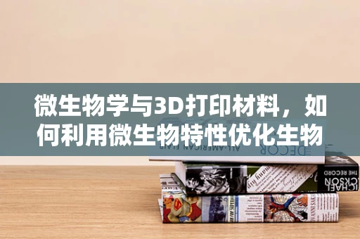 微生物学与3D打印材料，如何利用微生物特性优化生物相容性？
