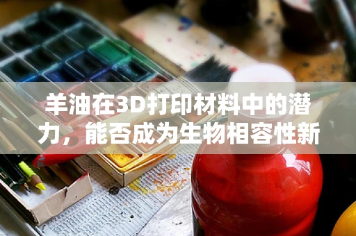 羊油在3D打印材料中的潜力，能否成为生物相容性新星？