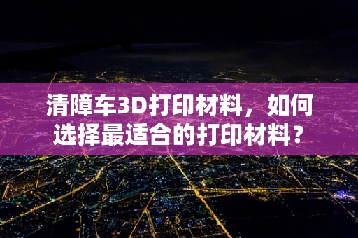 清障车3D打印材料，如何选择最适合的打印材料？