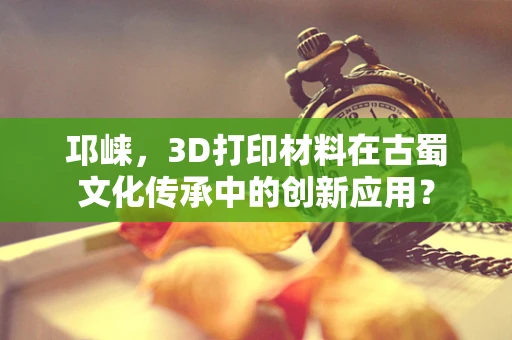 邛崃，3D打印材料在古蜀文化传承中的创新应用？