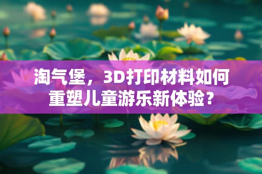 淘气堡，3D打印材料如何重塑儿童游乐新体验？