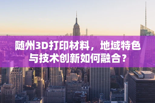 随州3D打印材料，地域特色与技术创新如何融合？
