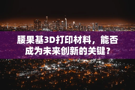 腰果基3D打印材料，能否成为未来创新的关键？