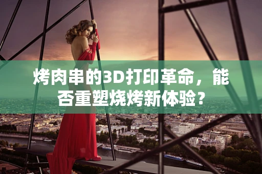 烤肉串的3D打印革命，能否重塑烧烤新体验？