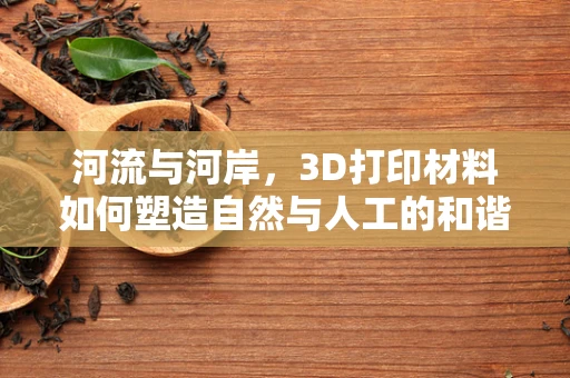 河流与河岸，3D打印材料如何塑造自然与人工的和谐共生？