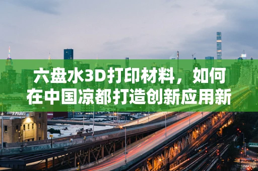 六盘水3D打印材料，如何在中国凉都打造创新应用新篇章？