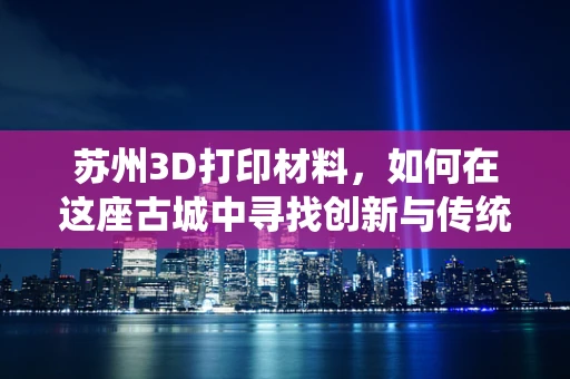 苏州3D打印材料，如何在这座古城中寻找创新与传统的完美融合？